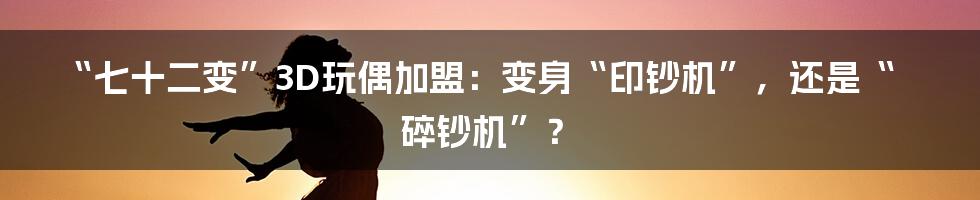 “七十二变”3D玩偶加盟：变身“印钞机”，还是“碎钞机”？