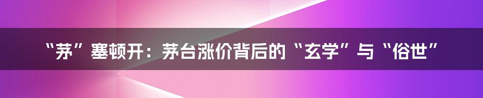 “茅”塞顿开:茅台涨价背后的“玄学”与“俗世”
