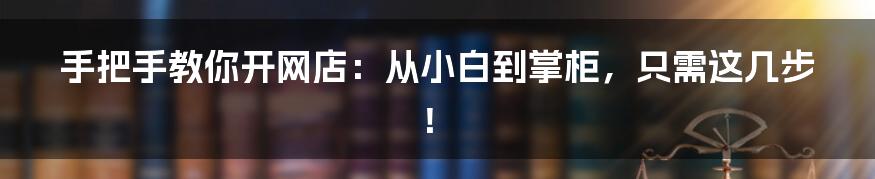 手把手教你开网店:从小白到掌柜,只需这几步!