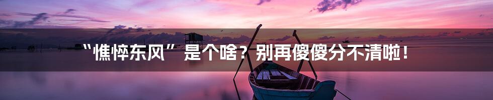 “憔悴东风”是个啥?别再傻傻分不清啦!