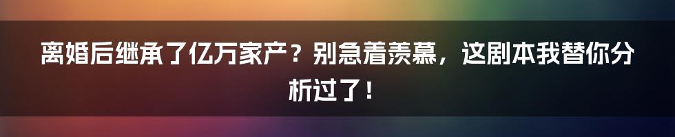 离婚后继承了亿万家产？别急着羡慕，这剧本我替你分析过了！