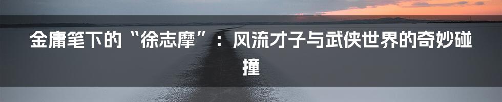 金庸笔下的“徐志摩”：风流才子与武侠世界的奇妙碰撞