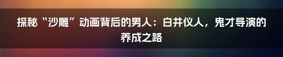 探秘“沙雕”动画背后的男人:白井仪人,鬼才导演的养成之路