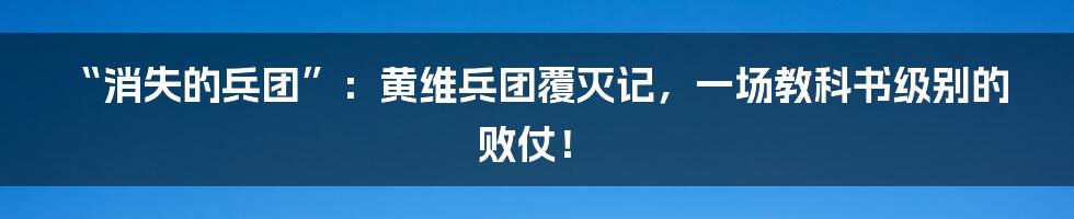 “消失的兵团”：黄维兵团覆灭记，一场教科书级别的败仗！