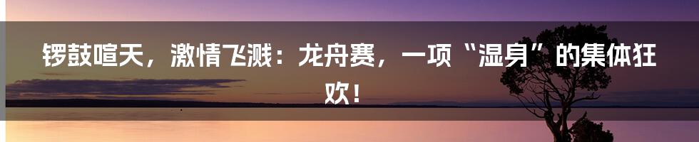 锣鼓喧天,激情飞溅:龙舟赛,一项“湿身”的集体狂欢!