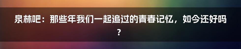 泉林吧:那些年我们一起追过的青春记忆,如今还好吗?