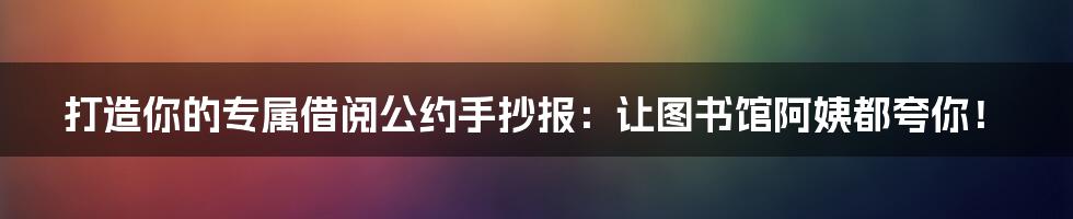 打造你的专属借阅公约手抄报:让图书馆阿姨都夸你!