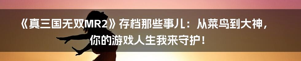 《真三国无双MR2》存档那些事儿：从菜鸟到大神，你的游戏人生我来守护！
