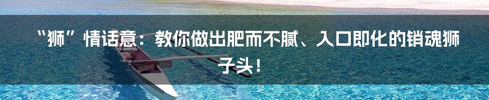 “狮”情话意:教你做出肥而不腻、入口即化的销魂狮子头!