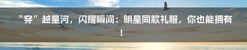 “穿”越星河，闪耀瞬间：明星同款礼服，你也能拥有！