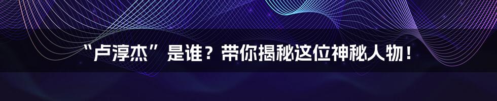“卢淳杰”是谁?带你揭秘这位神秘人物!