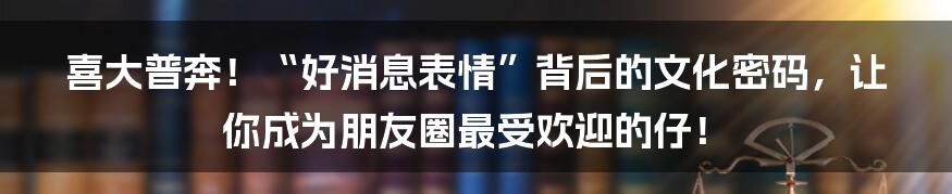 喜大普奔！“好消息表情”背后的文化密码，让你成为朋友圈最受欢迎的仔！