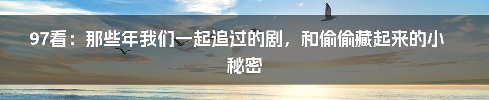 97看:那些年我们一起追过的剧,和偷偷藏起来的小秘密