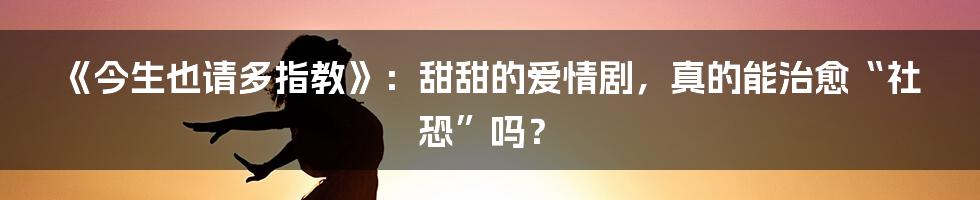 《今生也请多指教》:甜甜的爱情剧,真的能治愈“社恐”吗?