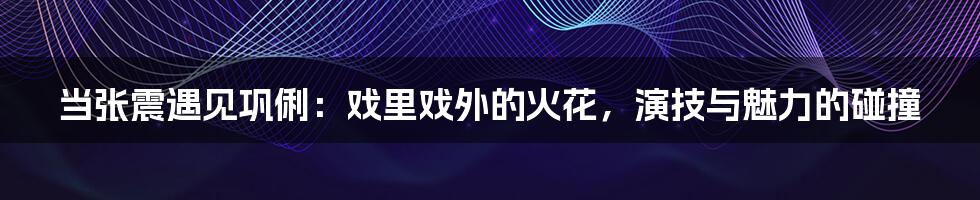 当张震遇见巩俐:戏里戏外的火花,演技与魅力的碰撞