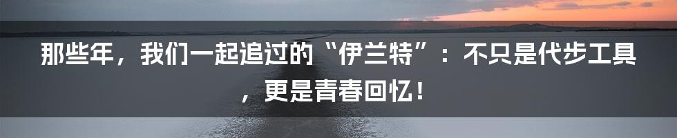 那些年,我们一起追过的“伊兰特”:不只是代步工具,更是青春回忆!