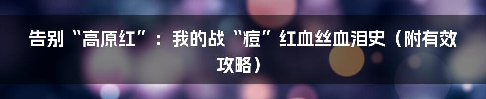 告别“高原红”:我的战“痘”红血丝血泪史(附有效攻略)