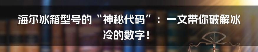 海尔冰箱型号的“神秘代码”：一文带你破解冰冷的数字！