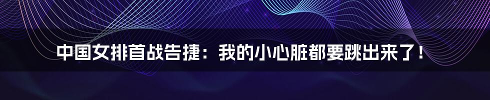 中国女排首战告捷：我的小心脏都要跳出来了！