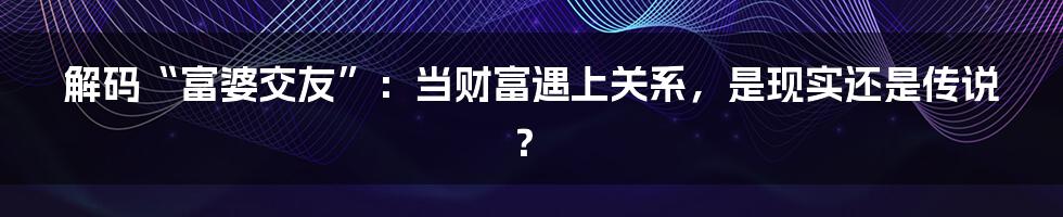 解码“富婆交友”:当财富遇上关系,是现实还是传说?
