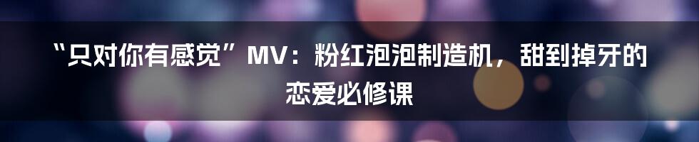“只对你有感觉”MV:粉红泡泡制造机,甜到掉牙的恋爱必修课