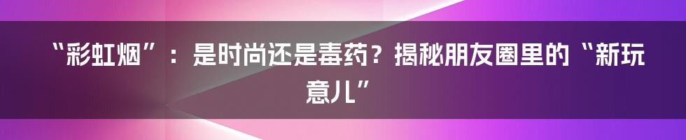 “彩虹烟”:是时尚还是毒药?揭秘朋友圈里的“新玩意儿”