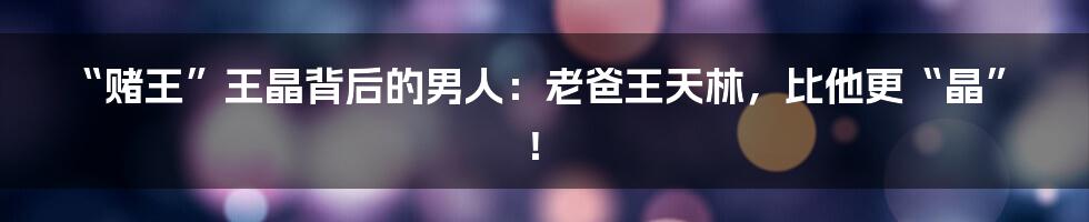 “赌王”王晶背后的男人：老爸王天林，比他更“晶”！