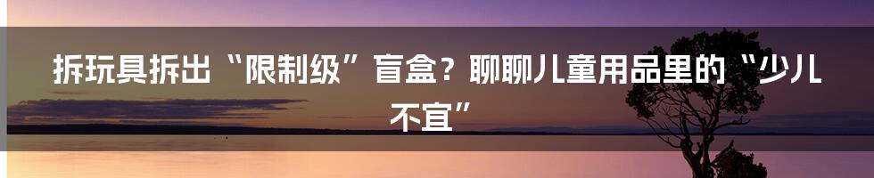拆玩具拆出“限制级”盲盒?聊聊儿童用品里的“少儿不宜”