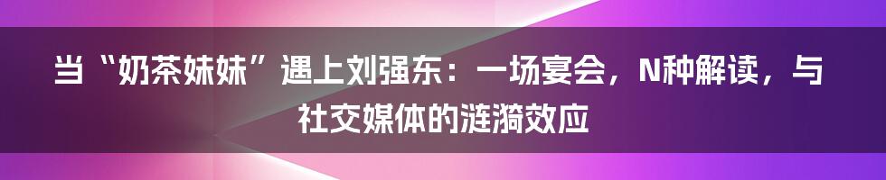当“奶茶妹妹”遇上刘强东：一场宴会，N种解读，与社交媒体的涟漪效应