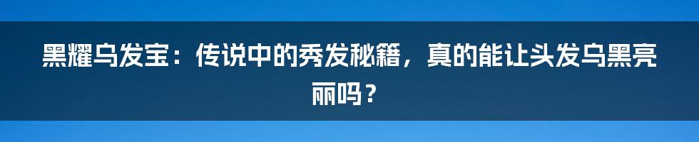 黑耀乌发宝:传说中的秀发秘籍,真的能让头发乌黑亮丽吗?