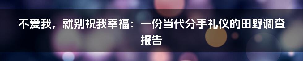 不爱我,就别祝我幸福:一份当代分手礼仪的田野调查报告
