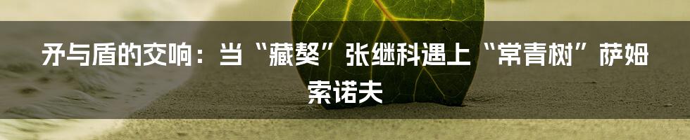 矛与盾的交响:当“藏獒”张继科遇上“常青树”萨姆索诺夫