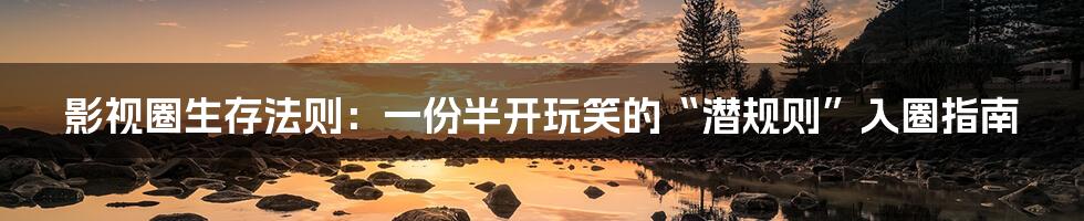 影视圈生存法则:一份半开玩笑的“潜规则”入圈指南