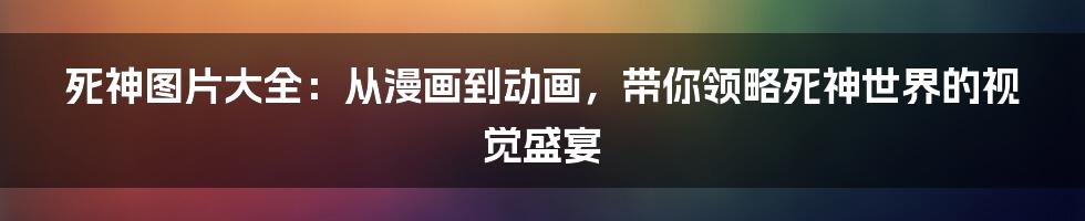 死神图片大全：从漫画到动画，带你领略死神世界的视觉盛宴