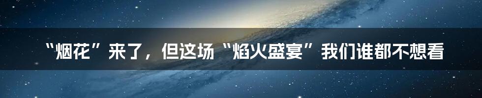 “烟花”来了,但这场“焰火盛宴”我们谁都不想看