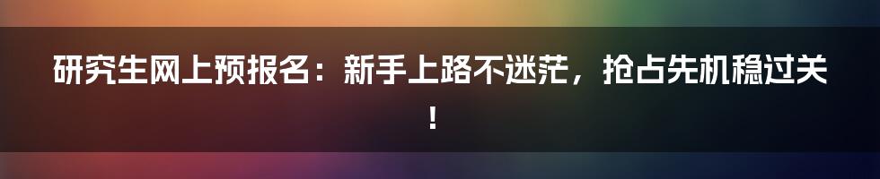 研究生网上预报名:新手上路不迷茫,抢占先机稳过关!