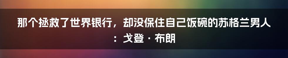 那个拯救了世界银行,却没保住自己饭碗的苏格兰男人:戈登·布朗
