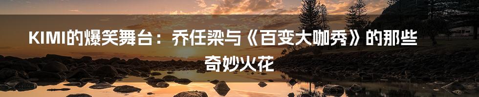 KIMI的爆笑舞台:乔任梁与《百变大咖秀》的那些奇妙火花