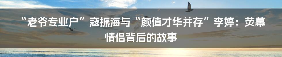 “老爷专业户”寇振海与“颜值才华并存”李婷:荧幕情侣背后的故事