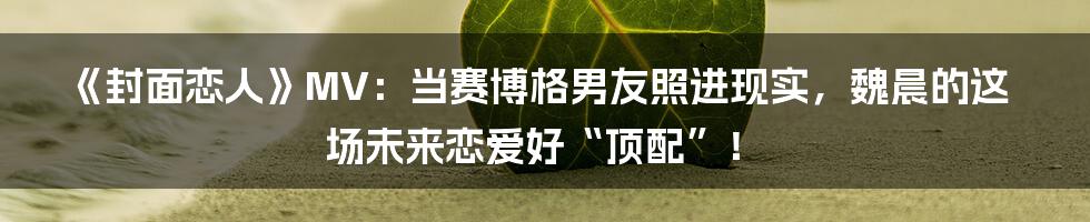 《封面恋人》MV:当赛博格男友照进现实,魏晨的这场未来恋爱好“顶配”!