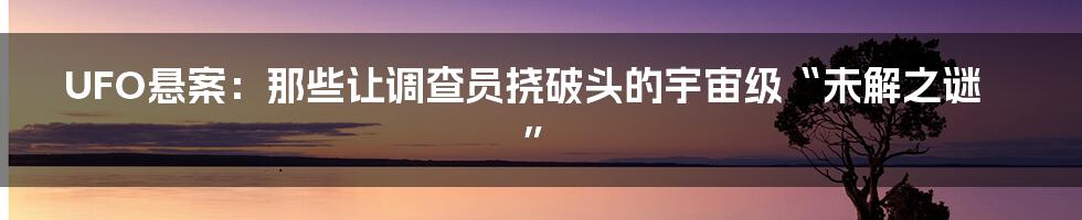 UFO悬案:那些让调查员挠破头的宇宙级“未解之谜”