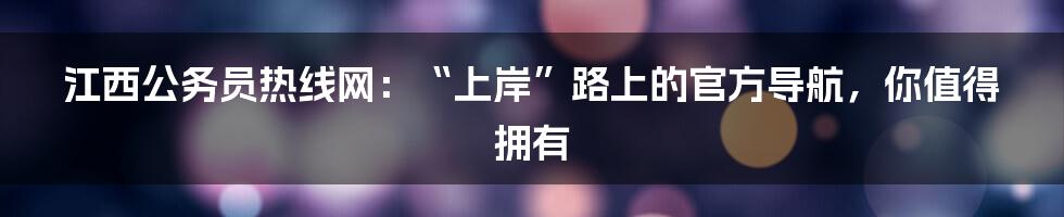 江西公务员热线网:“上岸”路上的官方导航,你值得拥有