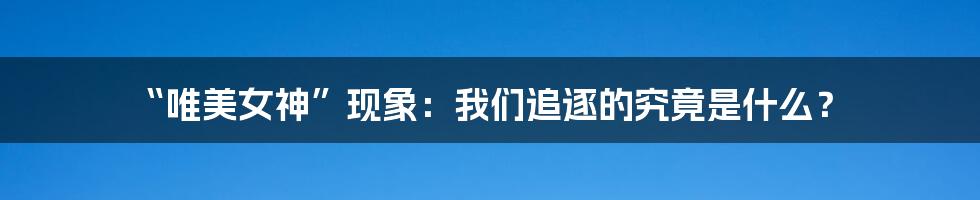 “唯美女神”现象:我们追逐的究竟是什么?