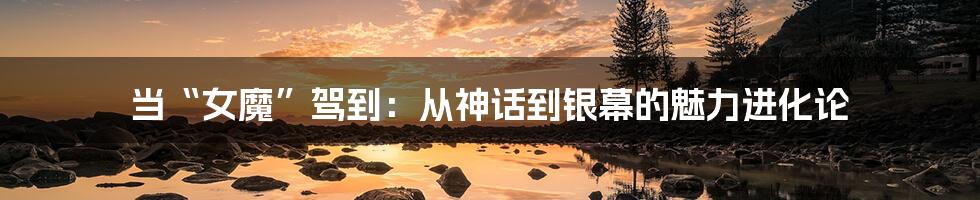 当“女魔”驾到:从神话到银幕的魅力进化论