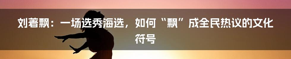 刘著飘:一场选秀海选,如何“飘”成全民热议的文化符号