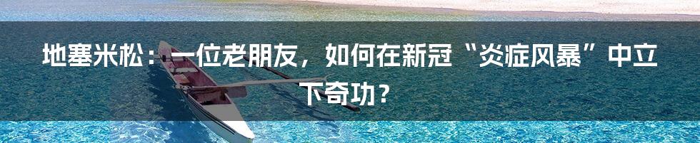地塞米松:一位老朋友,如何在新冠“炎症风暴”中立下奇功?