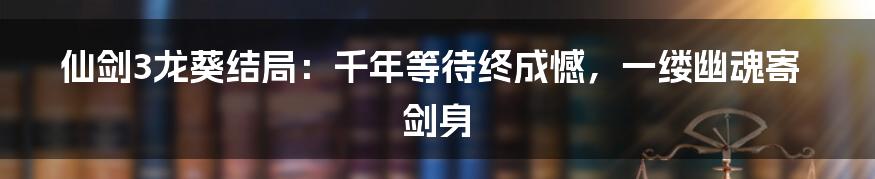 仙剑3龙葵结局:千年等待终成憾,一缕幽魂寄剑身
