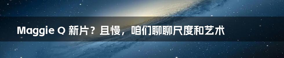 Maggie Q 新片?且慢,咱们聊聊尺度和艺术