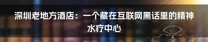 深圳老地方酒店:一个藏在互联网黑话里的精神水疗中心