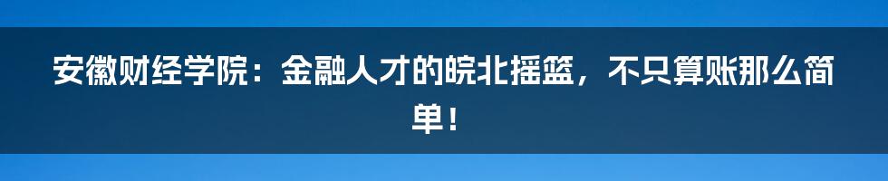安徽财经学院:金融人才的皖北摇篮,不只算账那么简单!